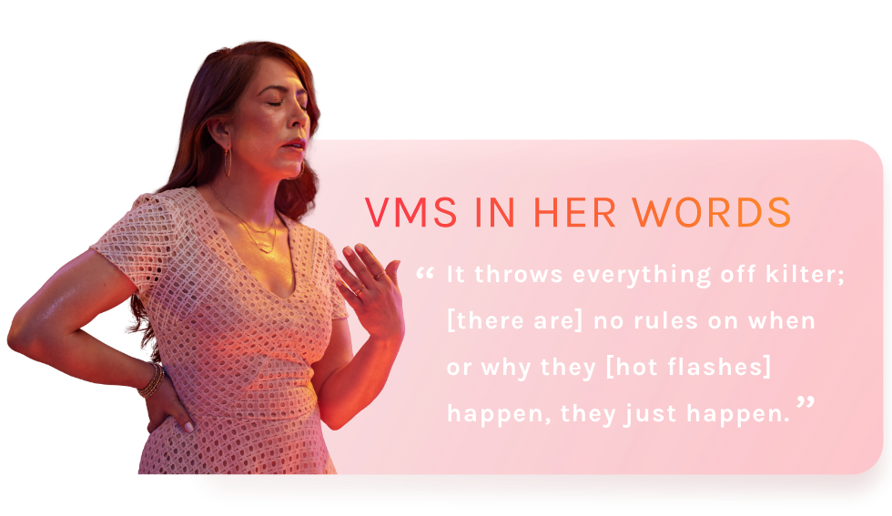 VMS IN HER WORDS - It throws everything off kilter; [there are] no rules on when or why they [hot flashes] happen, they just happen.